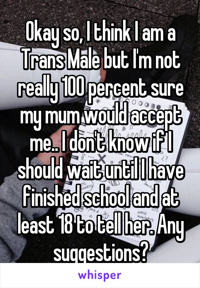Okay so, I think I am a Trans Male but I'm not really 100 percent sure my mum would accept me.. I don't know if I should wait until I have finished school and at least 18 to tell her. Any suggestions?
