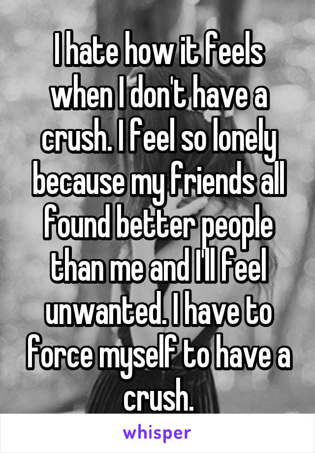 I hate how it feels when I don't have a crush. I feel so lonely because my friends all found better people than me and I'll feel unwanted. I have to force myself to have a crush.