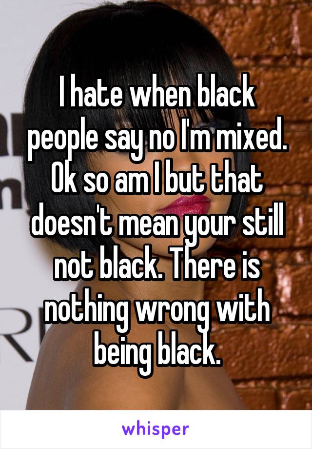 I hate when black people say no I'm mixed. Ok so am I but that doesn't mean your still not black. There is nothing wrong with being black.