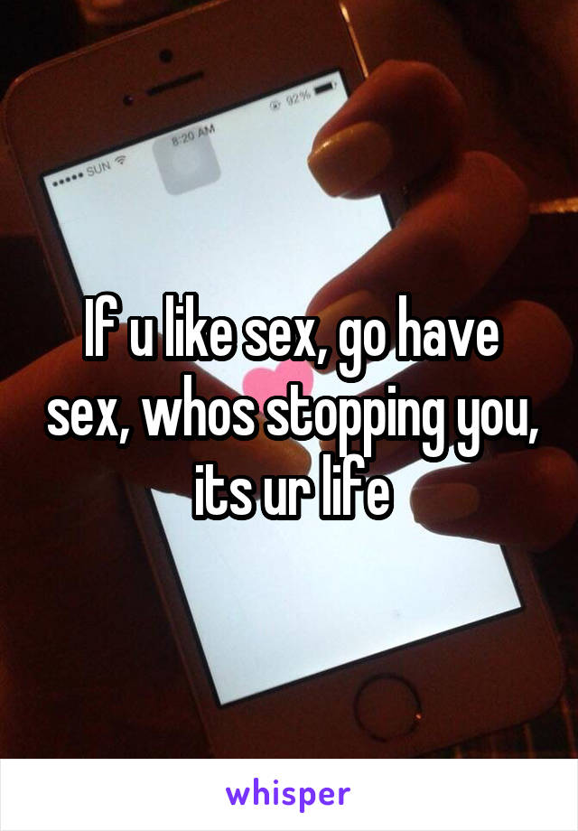 If u like sex, go have sex, whos stopping you, its ur life