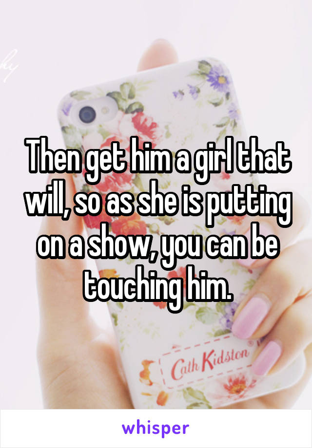 Then get him a girl that will, so as she is putting on a show, you can be touching him.