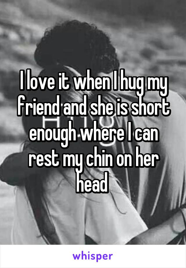 I love it when I hug my friend and she is short enough where I can rest my chin on her head 