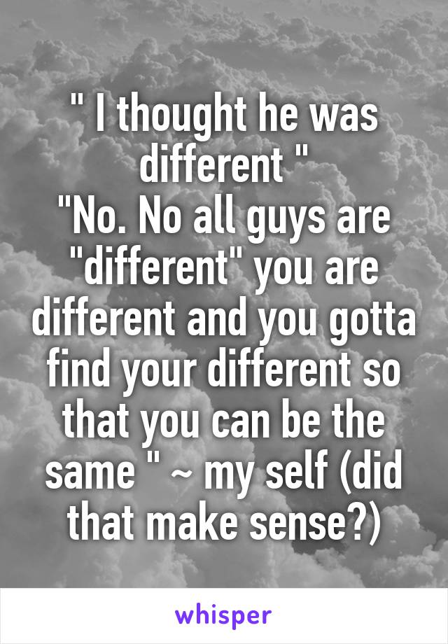 " I thought he was different "
"No. No all guys are "different" you are different and you gotta find your different so that you can be the same " ~ my self (did that make sense?)
