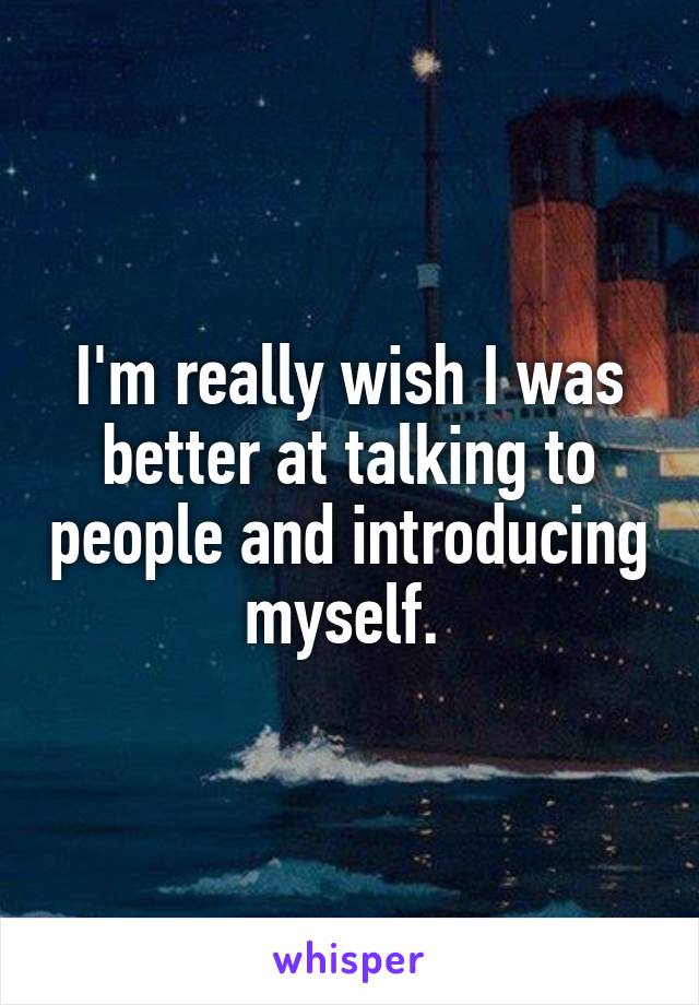 I'm really wish I was better at talking to people and introducing myself. 