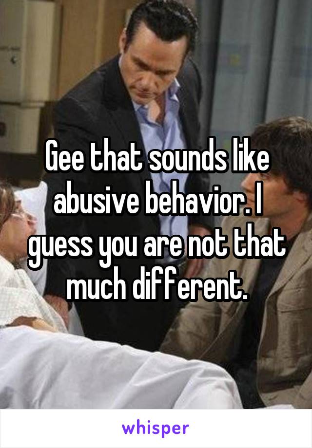 Gee that sounds like abusive behavior. I guess you are not that much different.