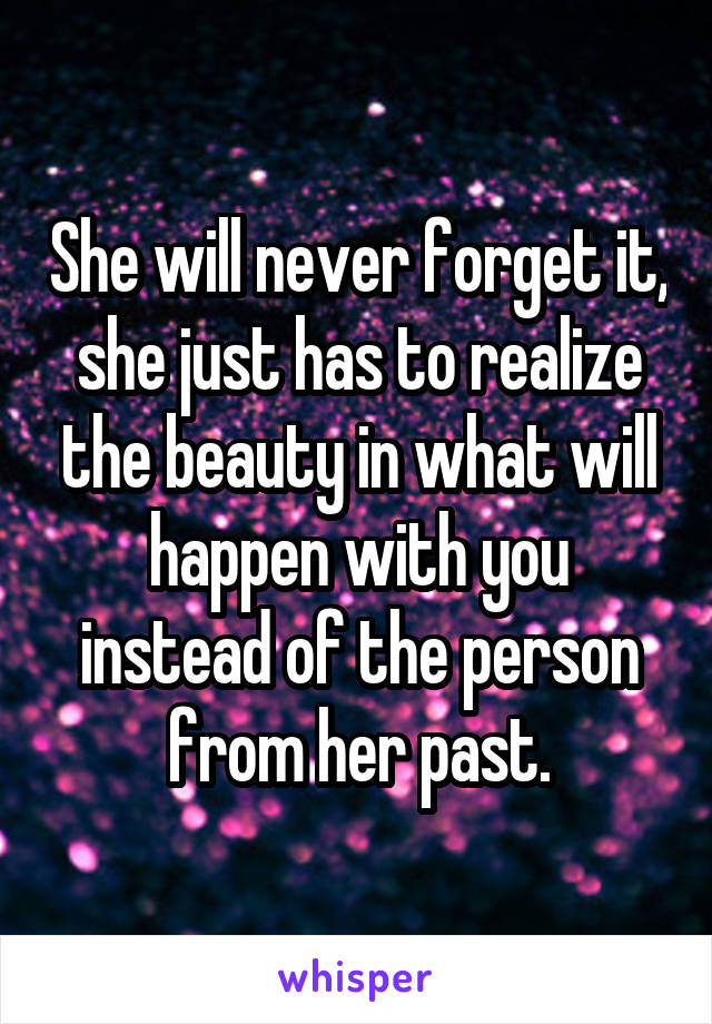 She will never forget it, she just has to realize the beauty in what will happen with you instead of the person from her past.