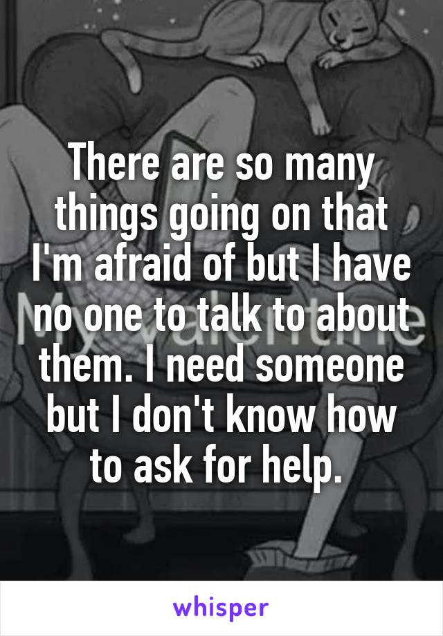 There are so many things going on that I'm afraid of but I have no one to talk to about them. I need someone but I don't know how to ask for help. 