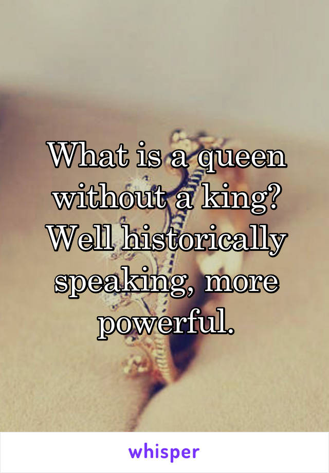 What is a queen without a king?
Well historically speaking, more powerful.