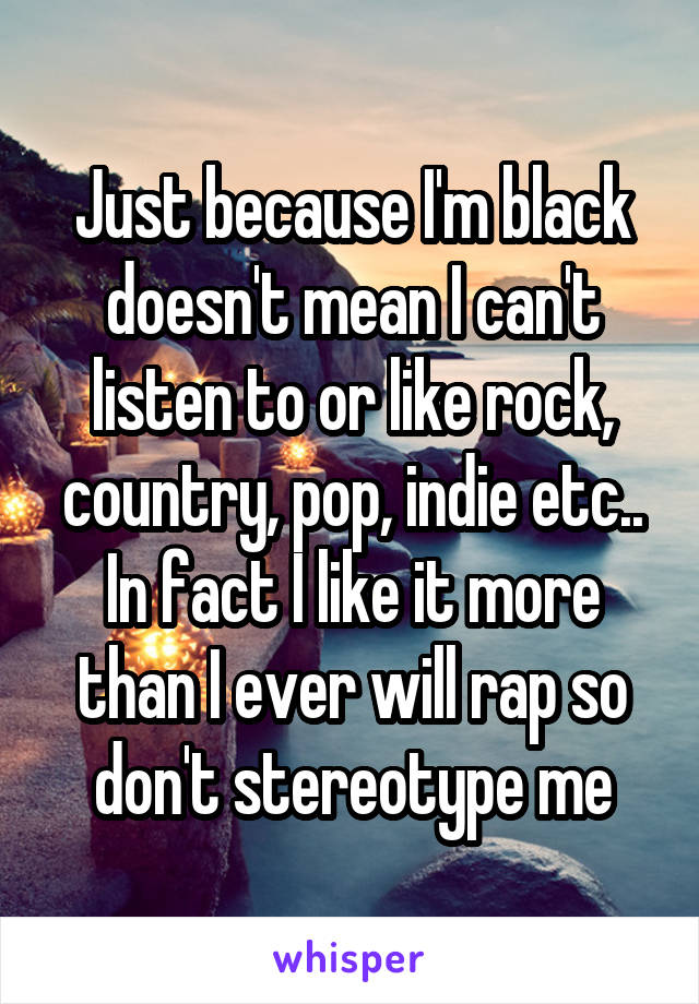 Just because I'm black doesn't mean I can't listen to or like rock, country, pop, indie etc.. In fact I like it more than I ever will rap so don't stereotype me