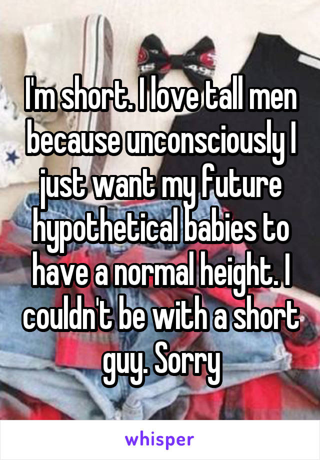 I'm short. I love tall men because unconsciously I just want my future hypothetical babies to have a normal height. I couldn't be with a short guy. Sorry