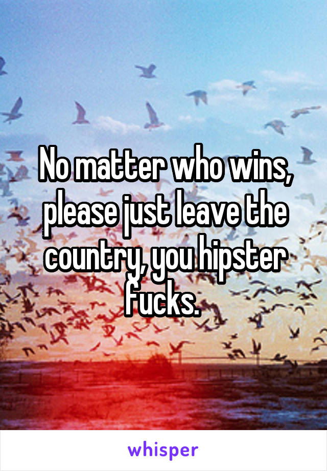 No matter who wins, please just leave the country, you hipster fucks. 