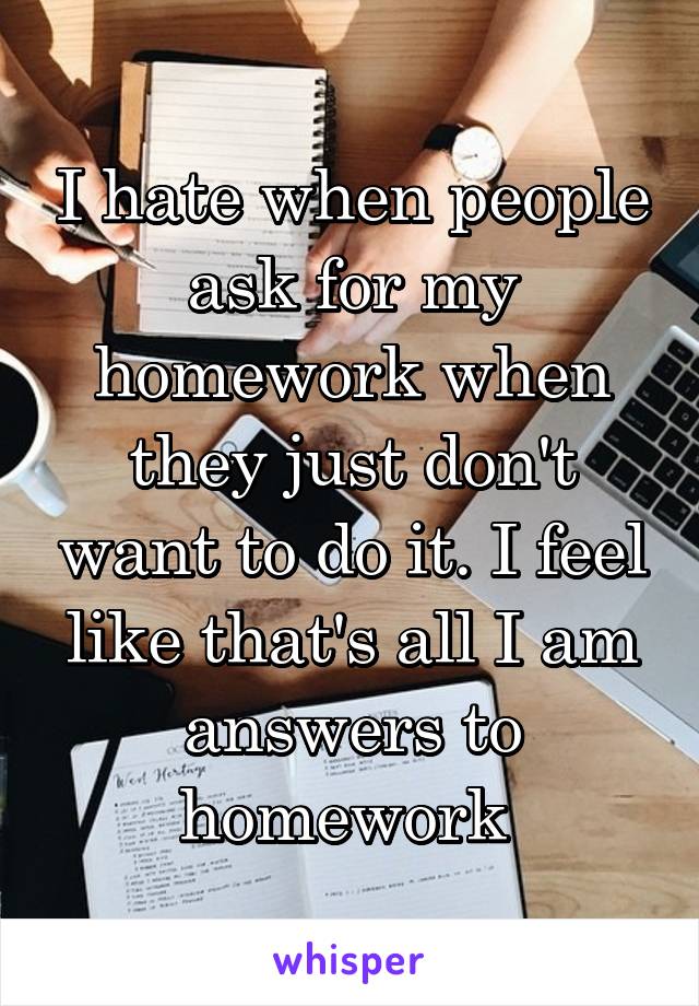 I hate when people ask for my homework when they just don't want to do it. I feel like that's all I am answers to homework 