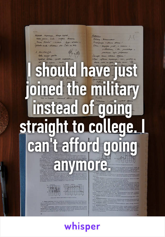 I should have just joined the military instead of going straight to college. I can't afford going anymore.