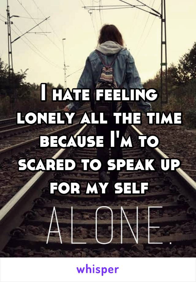 I hate feeling lonely all the time because I'm to scared to speak up for my self