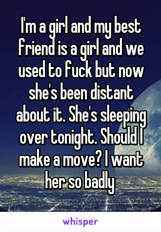 I'm a girl and my best friend is a girl and we used to fuck but now she's been distant about it. She's sleeping over tonight. Should I make a move? I want her so badly 
