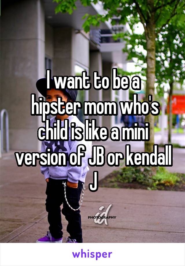 I want to be a
 hipster mom who's child is like a mini version of JB or kendall J
