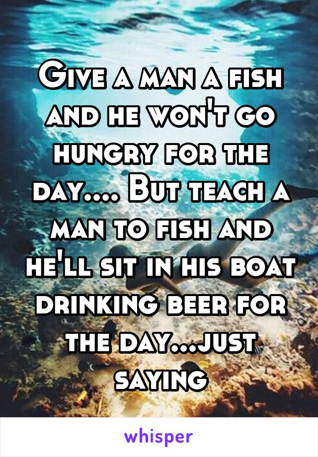 Give a man a fish and he won't go hungry for the day.... But teach a man to fish and he'll sit in his boat drinking beer for the day...just saying