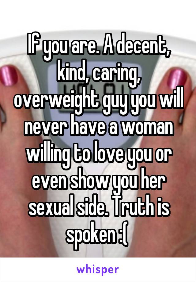If you are. A decent, kind, caring, overweight guy you will never have a woman willing to love you or even show you her sexual side. Truth is spoken :( 