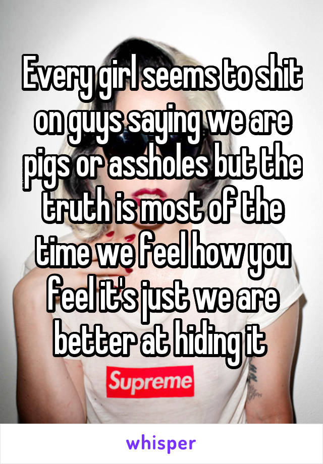 Every girl seems to shit on guys saying we are pigs or assholes but the truth is most of the time we feel how you feel it's just we are better at hiding it 
