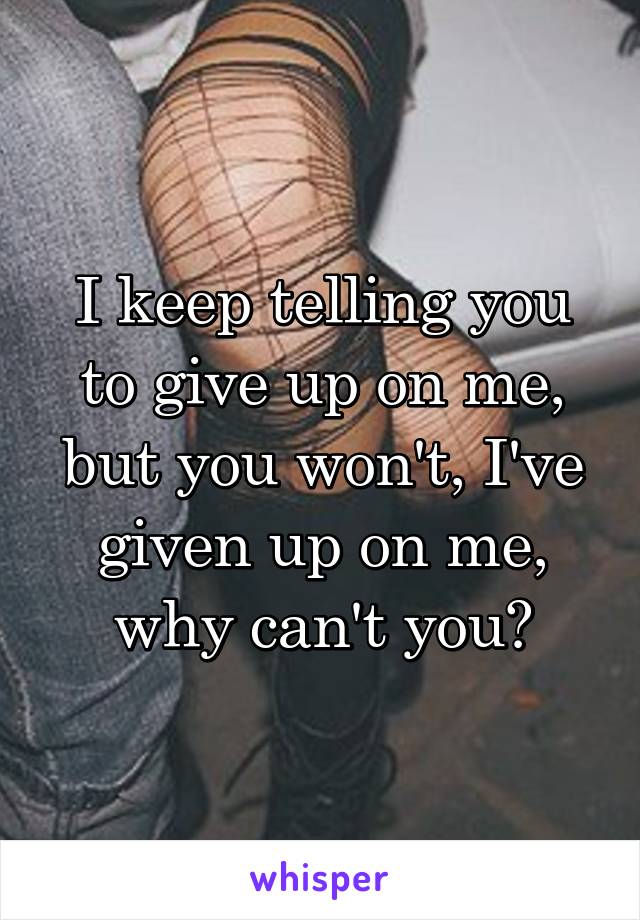 I keep telling you to give up on me, but you won't, I've given up on me, why can't you?