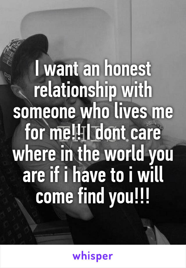 I want an honest relationship with someone who lives me for me!! I dont care where in the world you are if i have to i will come find you!!!