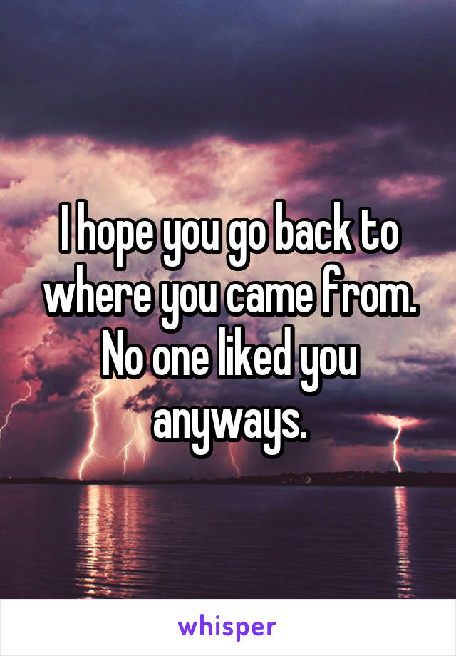 I hope you go back to where you came from. No one liked you anyways.