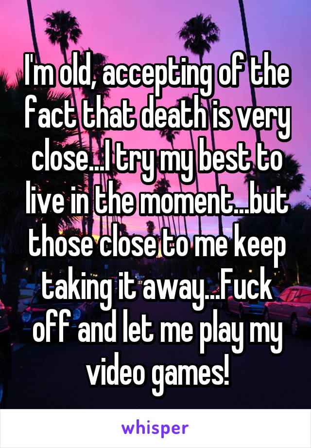 I'm old, accepting of the fact that death is very close...I try my best to live in the moment...but those close to me keep taking it away...Fuck off and let me play my video games!