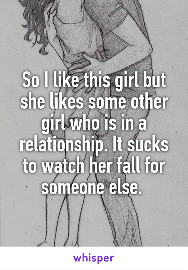 So I like this girl but she likes some other girl who is in a relationship. It sucks to watch her fall for someone else. 