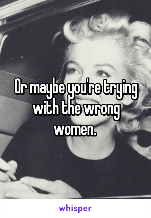 Or maybe you're trying with the wrong women. 