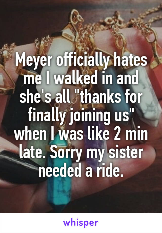 Meyer officially hates me I walked in and she's all "thanks for finally joining us" when I was like 2 min late. Sorry my sister needed a ride.