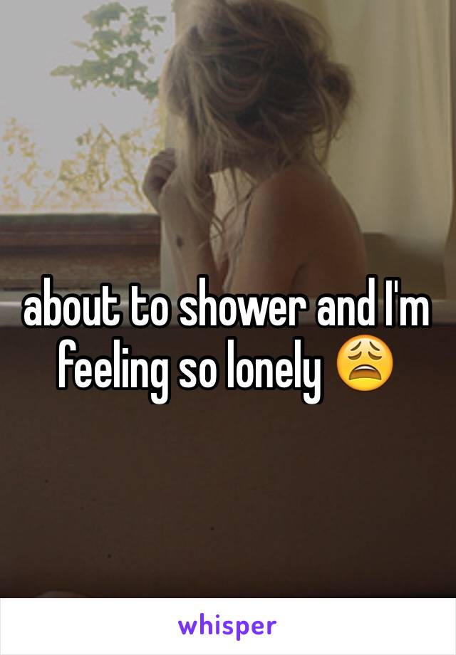about to shower and I'm feeling so lonely 😩