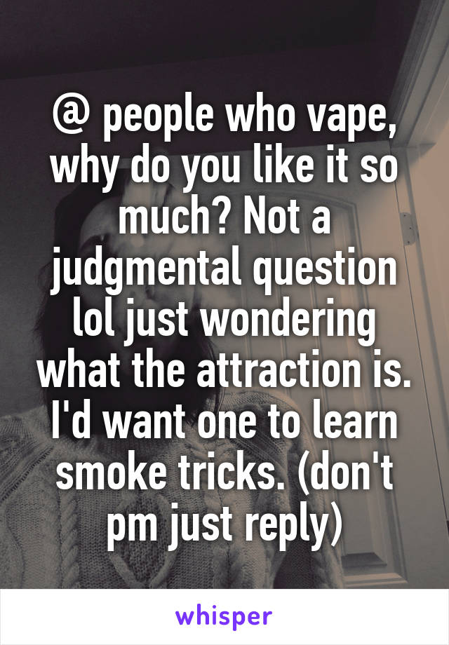 @ people who vape, why do you like it so much? Not a judgmental question lol just wondering what the attraction is. I'd want one to learn smoke tricks. (don't pm just reply)