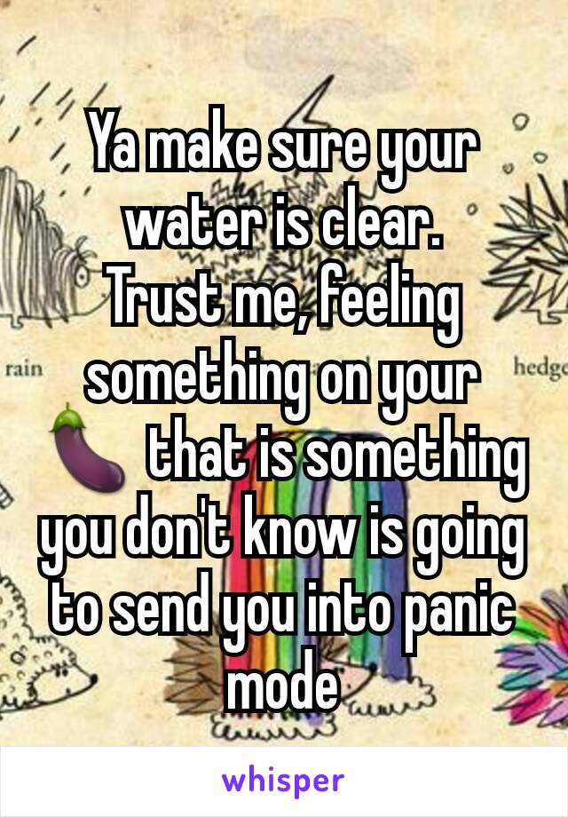 Ya make sure your water is clear.
Trust me, feeling something on your 🍆 that is something you don't know is going to send you into panic mode