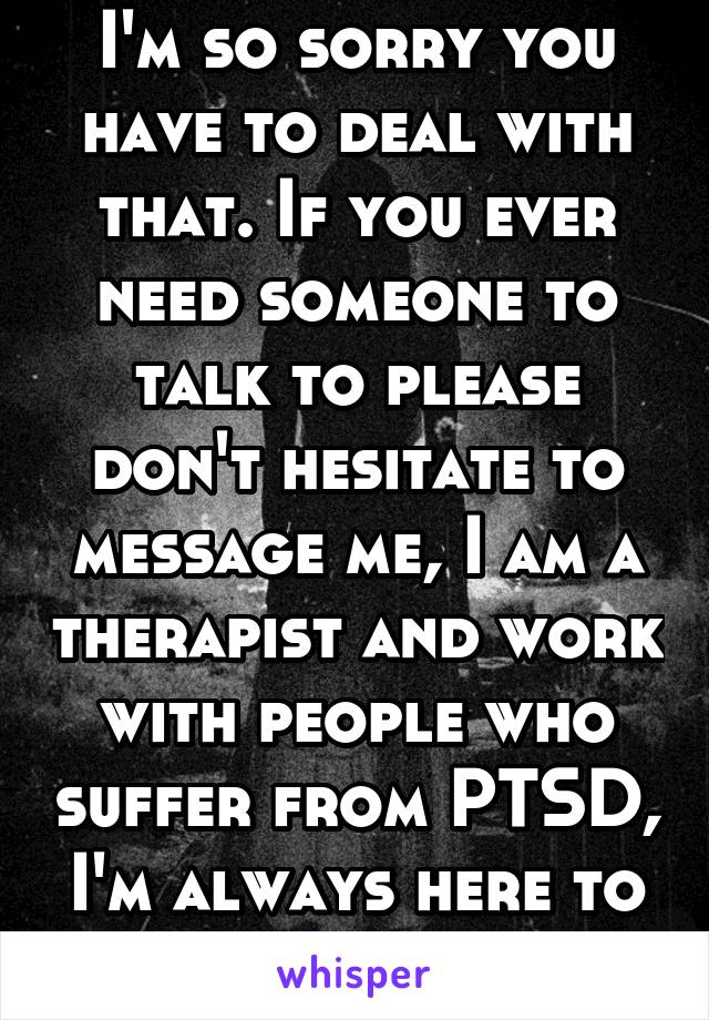 I'm so sorry you have to deal with that. If you ever need someone to talk to please don't hesitate to message me, I am a therapist and work with people who suffer from PTSD, I'm always here to listen.