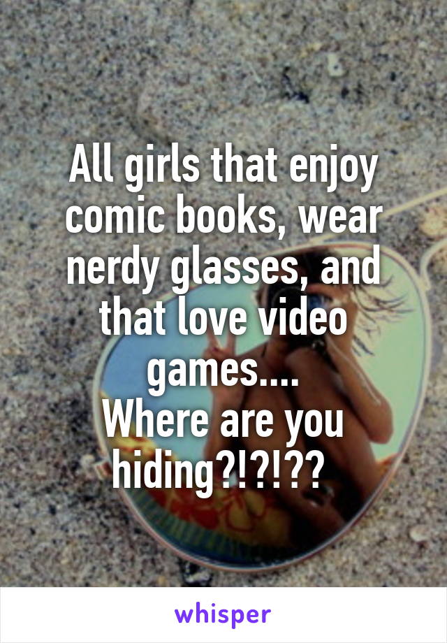 All girls that enjoy comic books, wear nerdy glasses, and that love video games....
Where are you hiding?!?!?? 