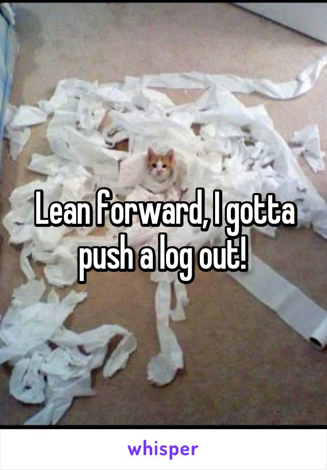 Lean forward, I gotta push a log out! 