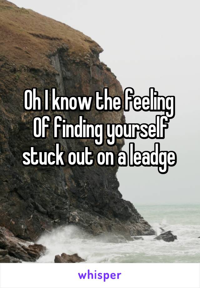 Oh I know the feeling 
Of finding yourself stuck out on a leadge 
