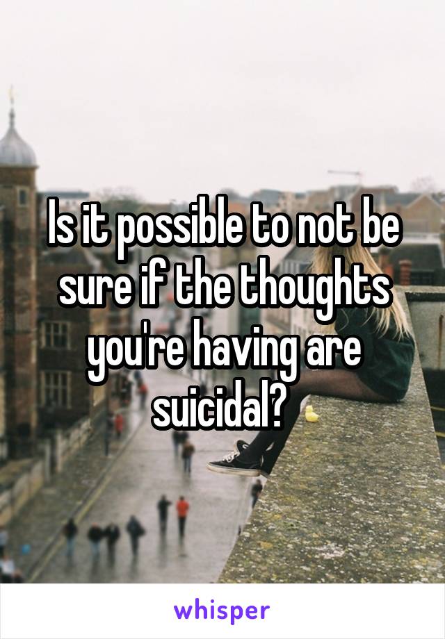 Is it possible to not be sure if the thoughts you're having are suicidal? 