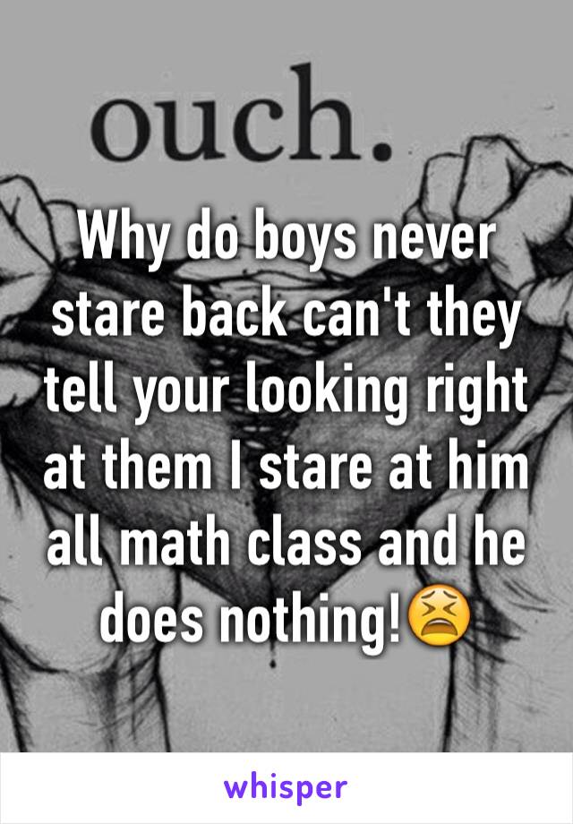 Why do boys never stare back can't they tell your looking right at them I stare at him all math class and he does nothing!😫