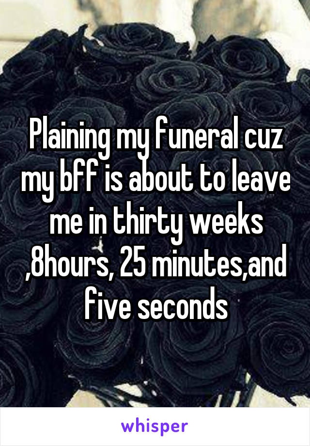 Plaining my funeral cuz my bff is about to leave me in thirty weeks ,8hours, 25 minutes,and five seconds