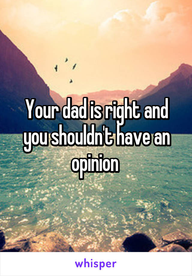Your dad is right and you shouldn't have an opinion 