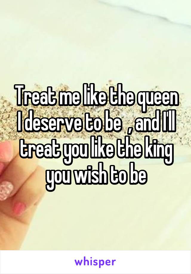 Treat me like the queen I deserve to be  , and I'll treat you like the king you wish to be
