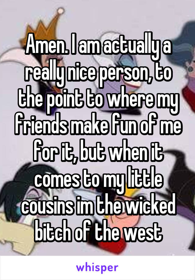 Amen. I am actually a really nice person, to the point to where my friends make fun of me for it, but when it comes to my little cousins im the wicked bitch of the west