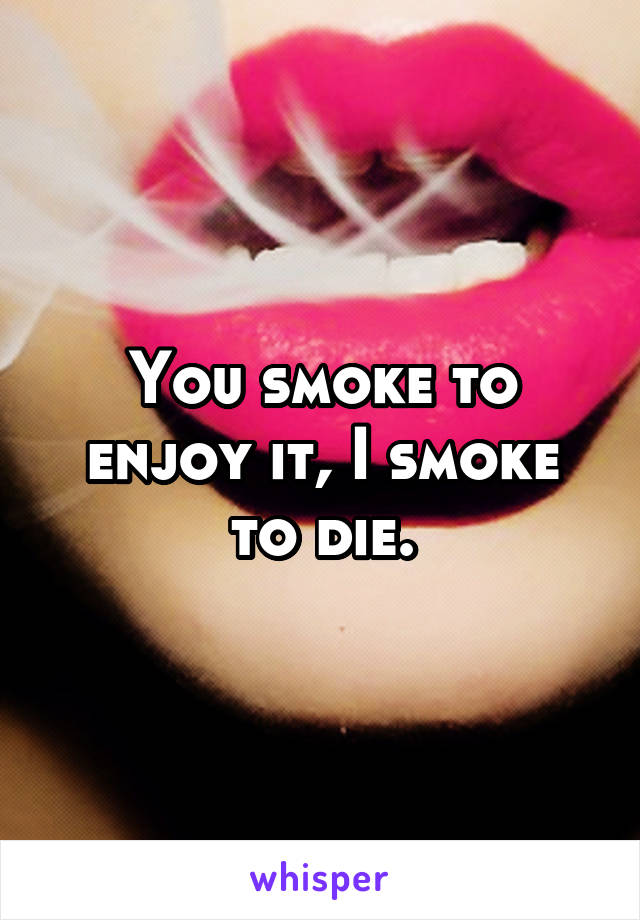 You smoke to enjoy it, I smoke to die.