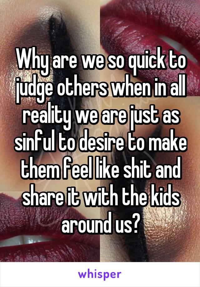 Why are we so quick to judge others when in all reality we are just as sinful to desire to make them feel like shit and share it with the kids around us?