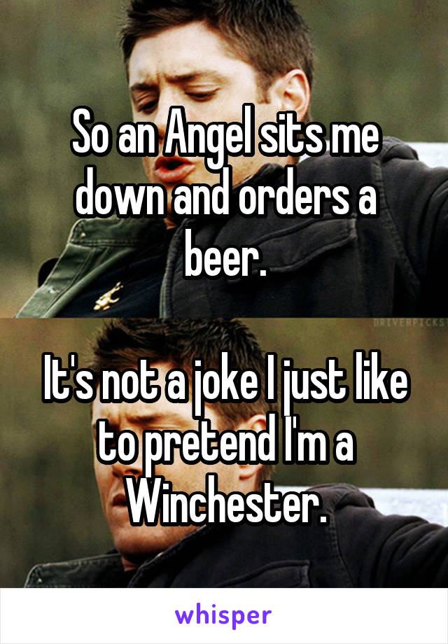 So an Angel sits me down and orders a beer.

It's not a joke I just like to pretend I'm a Winchester.