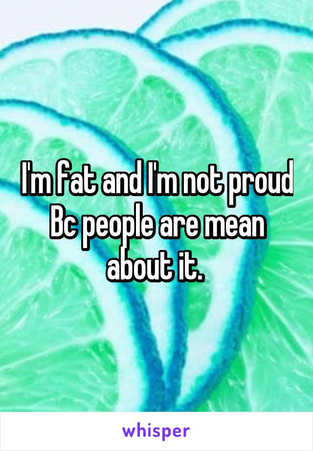 I'm fat and I'm not proud Bc people are mean about it. 