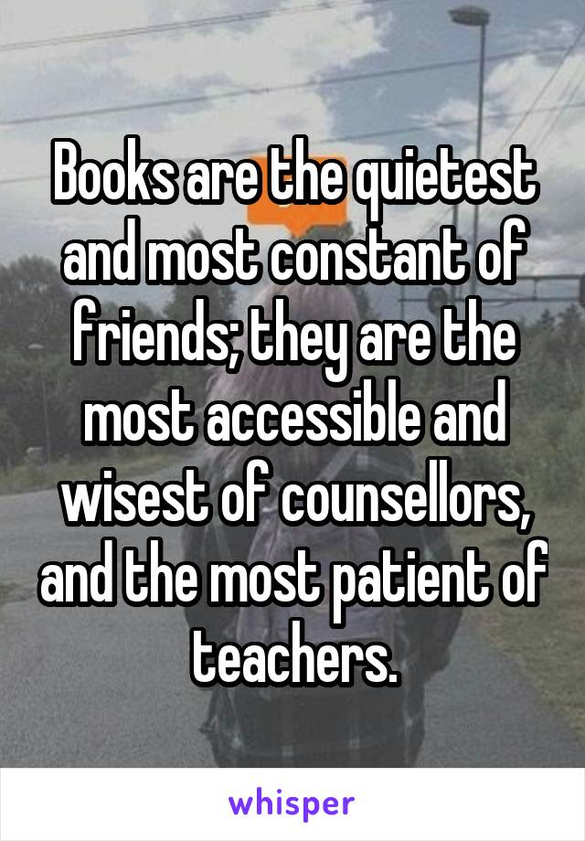 Books are the quietest and most constant of friends; they are the most accessible and wisest of counsellors, and the most patient of teachers.