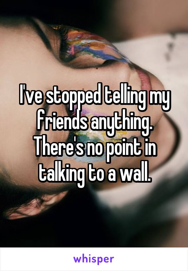 I've stopped telling my friends anything. There's no point in talking to a wall.