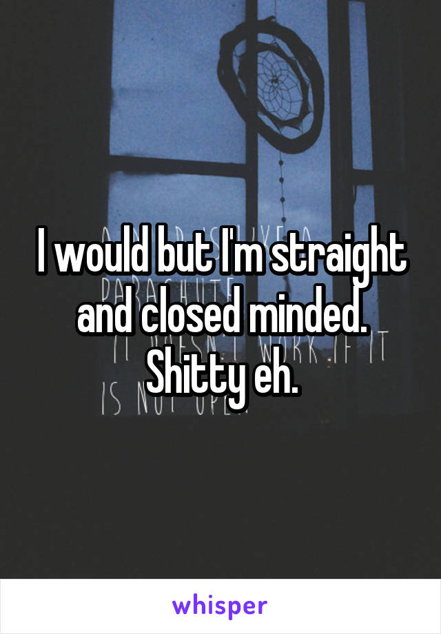 I would but I'm straight and closed minded. Shitty eh.